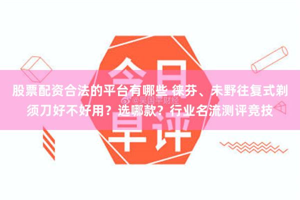 股票配资合法的平台有哪些 徕芬、未野往复式剃须刀好不好用？选哪款？行业名流测评竞技