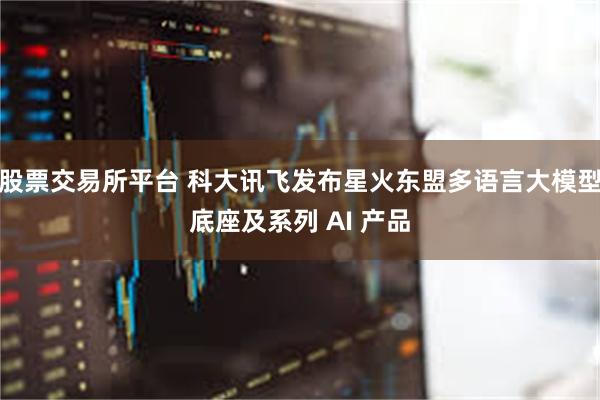 股票交易所平台 科大讯飞发布星火东盟多语言大模型底座及系列 AI 产品