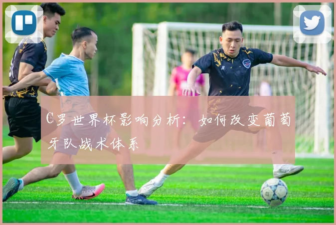 C罗世界杯影响分析：如何改变葡萄牙队战术体系