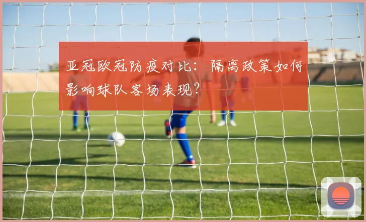 亚冠欧冠防疫对比：隔离政策如何影响球队客场表现？