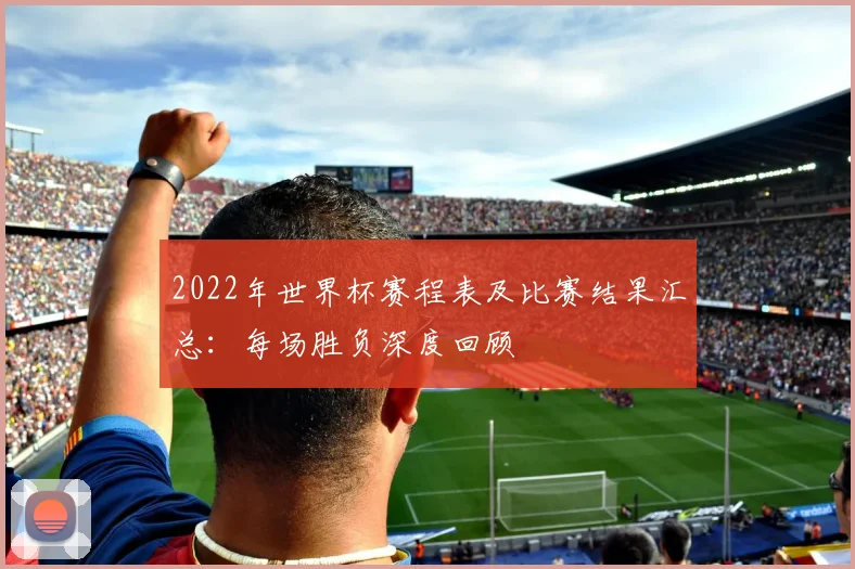 2022年世界杯赛程表及比赛结果汇总：每场胜负深度回顾