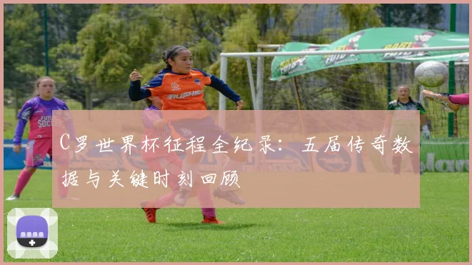 C罗世界杯征程全纪录：五届传奇数据与关键时刻回顾