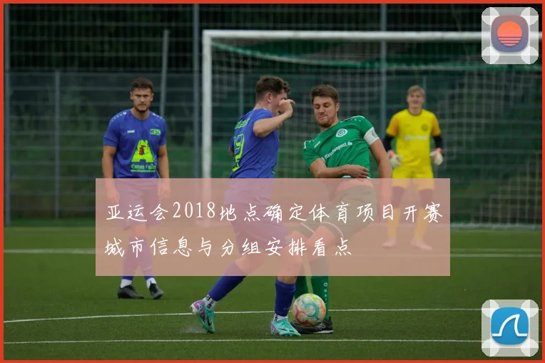 亚运会2018地点确定体育项目开赛城市信息与分组安排看点