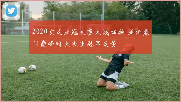 2020女足亚冠决赛大战回顾 亚洲豪门巅峰对决决出冠军走势