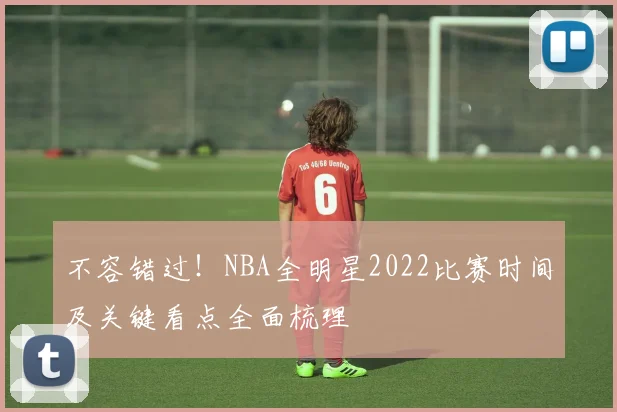 不容错过！NBA全明星2022比赛时间及关键看点全面梳理